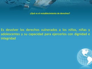 ¿Qué es el restablecimiento de derechos?




Es devolver los derechos vulnerados a los niños, niñas y
adolescentes y su capacidad para ejercerlos con dignidad e
integridad
 