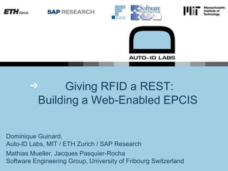  Giving RFID a REST:Building a Web-Enabled EPCIS  Dominique Guinard, Auto-ID Labs, MIT / ETH Zurich / SAP Research Mathias Mueller, Jacques Pasquier-RochaSoftware Engineering Group, University of Fribourg Switzerland 