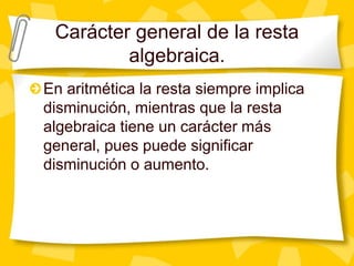 Carácter general de la resta
         algebraica.
En aritmética la resta siempre implica
disminución, mientras que la resta
algebraica tiene un carácter más
general, pues puede significar
disminución o aumento.
 