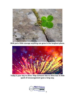 ©
With just a little courage anything can grow in the toughest places.
Today is your day to shine. Help someone else to shine too! A little
spark of encouragement goes a long way.
 