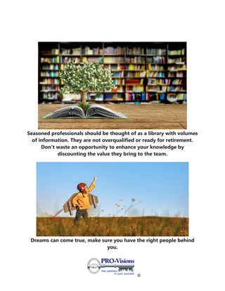 ©
Seasoned professionals should be thought of as a library with volumes
of information. They are not overqualified or ready for retirement.
Don't waste an opportunity to enhance your knowledge by
discounting the value they bring to the team.
Dreams can come true, make sure you have the right people behind
you.
 
