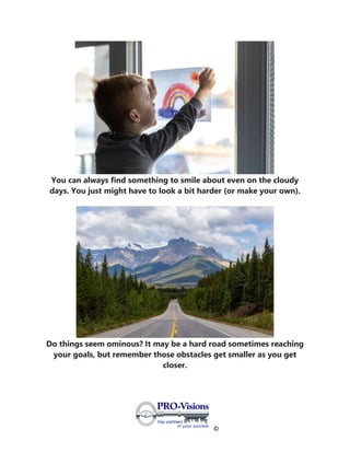 ©
You can always find something to smile about even on the cloudy
days. You just might have to look a bit harder (or make your own).
Do things seem ominous? It may be a hard road sometimes reaching
your goals, but remember those obstacles get smaller as you get
closer.
 