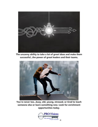 ©
The uncanny ability to take a lot of great ideas and make them
successful...the power of great leaders and their teams.
You're never too...busy, old, young, stressed, or tired to teach
someone else or learn something new. Look for enrichment
opportunities today.
 