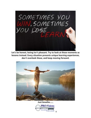 ©
Let's be honest, losing isn't pleasant. Try to look at those moments as
lessons instead. Every situation presents unique learning experiences,
don't overlook those, and keep moving forward.
Just breathe......
 