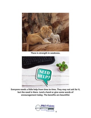 ©
There is strength in weakness.
Everyone needs a little help from time to time. They may not ask for it,
but the need is there. Lend a hand or give some words of
encouragement today. The benefits are bountiful.
 