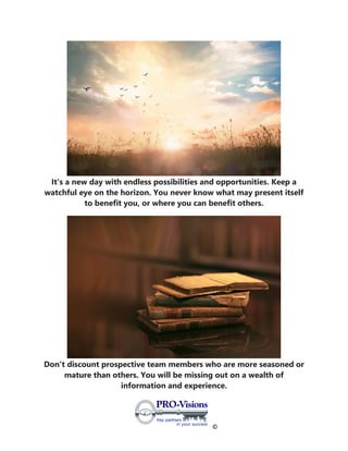 ©
It's a new day with endless possibilities and opportunities. Keep a
watchful eye on the horizon. You never know what may present itself
to benefit you, or where you can benefit others.
Don't discount prospective team members who are more seasoned or
mature than others. You will be missing out on a wealth of
information and experience.
 