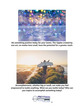 ©
Do something positive today for your teams. The ripples created by
one act, no matter how small, have the potential for a greater reach.
Accomplishments, whether big or small, can make you feel
empowered to tackle anything. What can you tackle today? Who can
you inspire to accomplish something today?
 