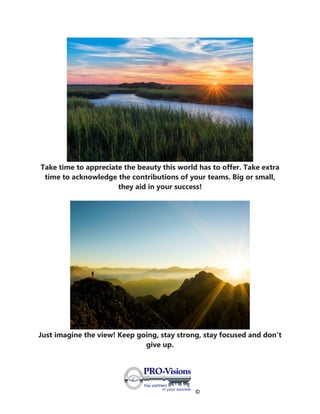 ©
Take time to appreciate the beauty this world has to offer. Take extra
time to acknowledge the contributions of your teams. Big or small,
they aid in your success!
Just imagine the view! Keep going, stay strong, stay focused and don't
give up.
 