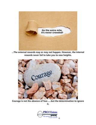 ©
...The external rewards may or may not happen. However, the internal
rewards never fail to take you to new heights.
Courage is not the absence of fear......but the determination to ignore
it.
 