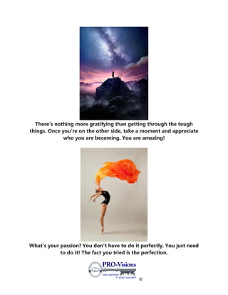 ©
There's nothing more gratifying than getting through the tough
things. Once you're on the other side, take a moment and appreciate
who you are becoming. You are amazing!
What's your passion? You don't have to do it perfectly. You just need
to do it! The fact you tried is the perfection.
 