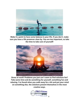 ©
Make it a point to have some balance in your life. If you don't, make
sure you have a life preserver close by. You are too important, so take
the time to take care of yourself!
Stress at work? Problems you just can't seem to find solutions for?
Take some time and do something for yourself, something fun and
relaxing. I've found when you walk away for a bit and put your mind
on something else, the solutions present themselves in the most
creative ways.
 