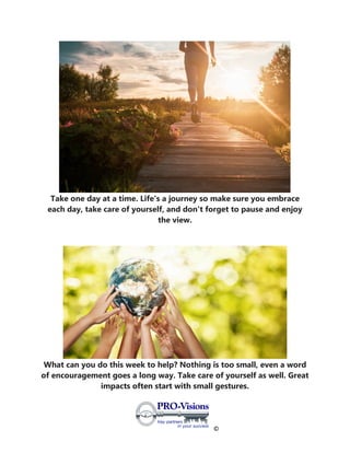 ©
Take one day at a time. Life's a journey so make sure you embrace
each day, take care of yourself, and don't forget to pause and enjoy
the view.
What can you do this week to help? Nothing is too small, even a word
of encouragement goes a long way. Take care of yourself as well. Great
impacts often start with small gestures.
 