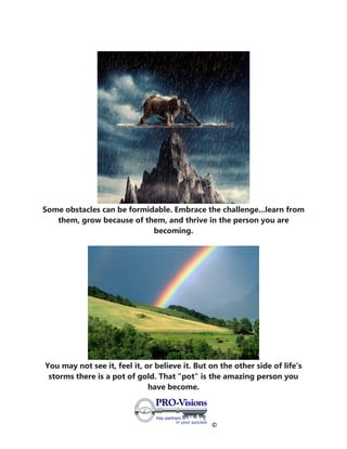 ©
Some obstacles can be formidable. Embrace the challenge...learn from
them, grow because of them, and thrive in the person you are
becoming.
You may not see it, feel it, or believe it. But on the other side of life's
storms there is a pot of gold. That "pot" is the amazing person you
have become.
 