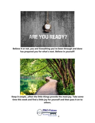 ©
Believe it or not, you are! Everything you've been through and done
has prepared you for what's next. Believe in yourself!
Keep it simple...often the little things provide the most joy. Take some
time this week and find a little joy for yourself and then pass it on to
others.
 