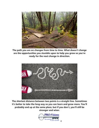 ©
The path you are on changes from time to time. What doesn't change
are the opportunities you stumble upon to help you grow so you're
ready for the next change in direction.
The shortest distance between two points is a straight line. Sometimes
it's better to take the long way so you can learn and grow more. You'll
probably end up at the same place, but if you don’t, you'll still be
stronger and wiser.
 