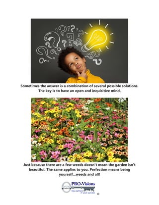 ©
Sometimes the answer is a combination of several possible solutions.
The key is to have an open and inquisitive mind.
Just because there are a few weeds doesn't mean the garden isn't
beautiful. The same applies to you. Perfection means being
yourself...weeds and all!
 