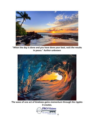 ©
"When the day is done and you have done your best, wait the results
in peace." Author unknown
The wave of one act of kindness gains momentum through the ripples
it creates.
 
