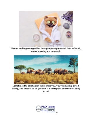 ©
There's nothing wrong with a little pampering now and then. After all,
you're amazing and deserve it.
Sometimes the elephant in the room is you. You're amazing, gifted,
strong, and unique. So be yourself, it's contagious and the best thing
to be!
 