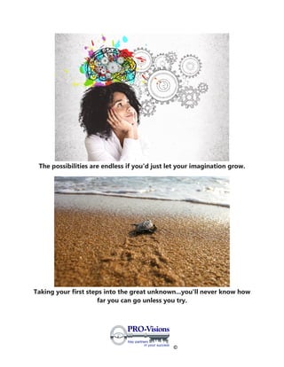 ©
The possibilities are endless if you'd just let your imagination grow.
Taking your first steps into the great unknown...you'll never know how
far you can go unless you try.
 
