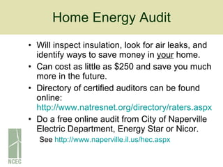 Home Energy Audit Will inspect insulation, look for air leaks, and identify ways to save money in  your  home. Can cost as little as $250 and save you much more in the future. Directory of certified auditors can be found online:  http://www.natresnet.org/directory/raters.aspx   Do a free online audit from City of Naperville Electric Department, Energy Star or Nicor.  See  http://www.naperville.il.us/hec.aspx   