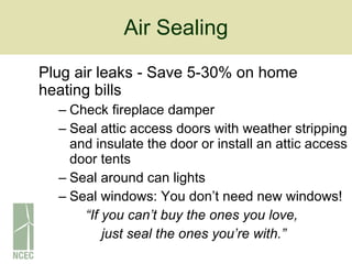 Air Sealing Plug air leaks - Save 5-30% on home heating bills   Check fireplace damper Seal attic access doors with weather stripping and insulate the door or install an attic access door tents Seal around can lights Seal windows: You don’t need new windows! “ If you can’t buy the ones you love,  just seal the ones you’re with.” 
