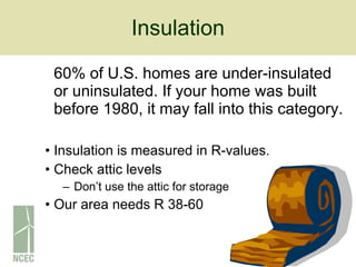 Insulation 60% of U.S. homes are under-insulated or uninsulated. If your home was built before 1980, it may fall into this category. Insulation is measured in R-values. Check attic levels Don’t use the attic for storage Our area needs R 38-60 