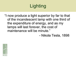 Lighting “I now produce a light superior by far to that of the incandescent lamp with one third of the expenditure of energy, and as my lamps will last forever, the cost of maintenance will be minute.” - Nikola Tesla, 1898 