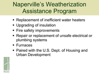 Naperville’s Weatherization Assistance Program Replacement of inefficient water heaters Upgrading of insulation Fire safety improvements Repair or replacement of unsafe electrical or plumbing systems Furnaces Paired with the U.S. Dept. of Housing and Urban Development 