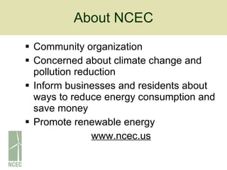 About NCEC Community organization Concerned about climate change and pollution reduction Inform businesses and residents about ways to reduce energy consumption and save money Promote renewable energy www.ncec.us 