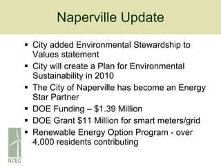 Naperville Update City added Environmental Stewardship to Values statement City will create a Plan for Environmental Sustainability in 2010 The City of Naperville has become an Energy Star Partner DOE Funding – $1.39 Million DOE Grant $11 Million for smart meters/grid Renewable Energy Option Program - over 4,000 residents contributing 