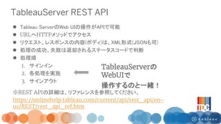 TableauServer REST API
 Tableau ServerのWeb UIの操作がAPIで可能
 URLへHTTPメソッドでアクセス
 リクエスト、レスポンスの内容(ボディ)は、XML形式(JSONも可)
 処理の成功、...