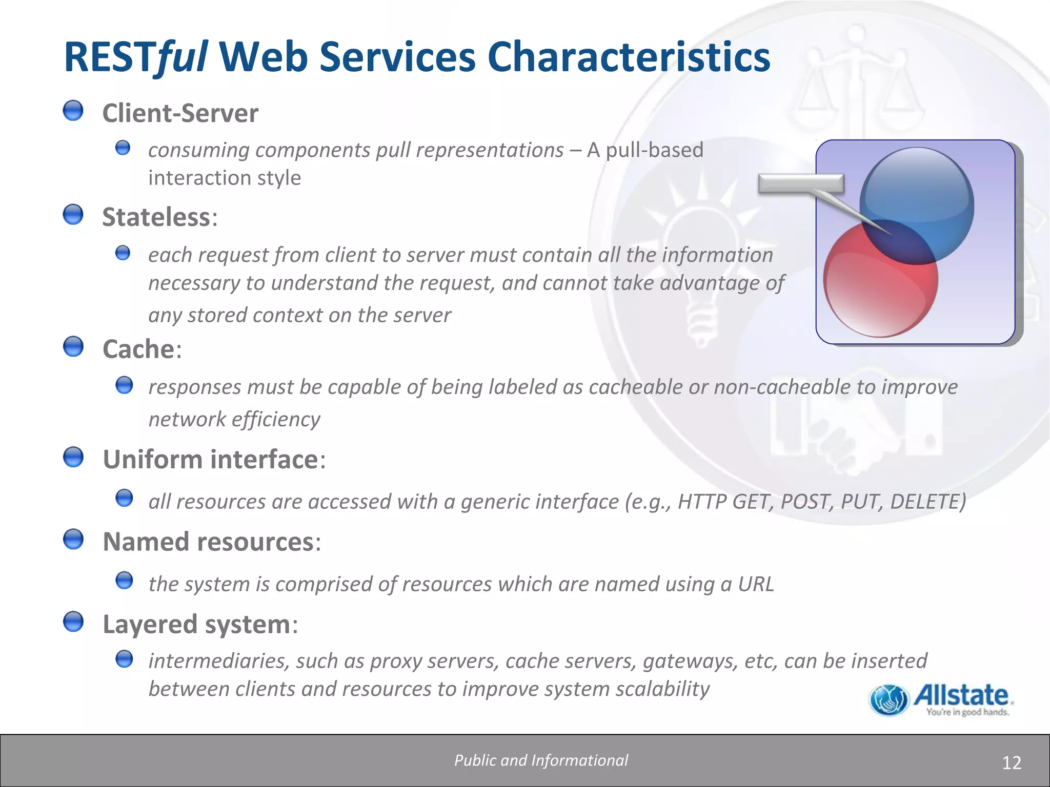 12
RESTful Web Services Characteristics
Cache:
responses must be capable of being labeled as cacheable or non-cacheable to improve
network efficiency
Uniform interface:
all resources are accessed with a generic interface (e.g., HTTP GET, POST, PUT, DELETE)
Named resources:
the system is comprised of resources which are named using a URL
Layered system:
intermediaries, such as proxy servers, cache servers, gateways, etc, can be inserted
between clients and resources to improve system scalability
Client-Server
consuming components pull representations – A pull-based
interaction style
Stateless:
each request from client to server must contain all the information
necessary to understand the request, and cannot take advantage of
any stored context on the server
Public and Informational
 