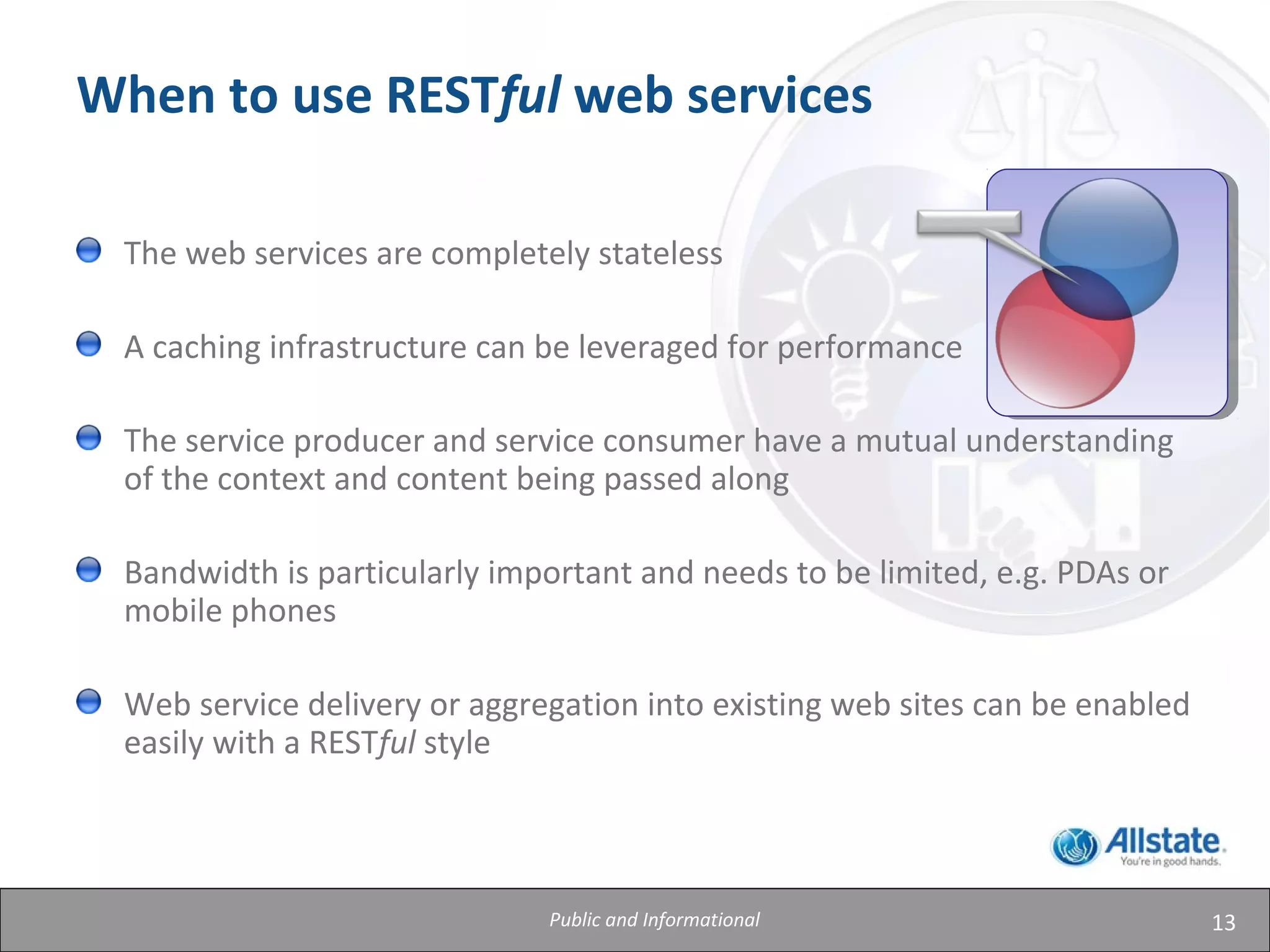 13
When to use RESTful web services
The web services are completely stateless
A caching infrastructure can be leveraged for performance
The service producer and service consumer have a mutual understanding
of the context and content being passed along
Bandwidth is particularly important and needs to be limited, e.g. PDAs or
mobile phones
Web service delivery or aggregation into existing web sites can be enabled
easily with a RESTful style
Public and Informational
 