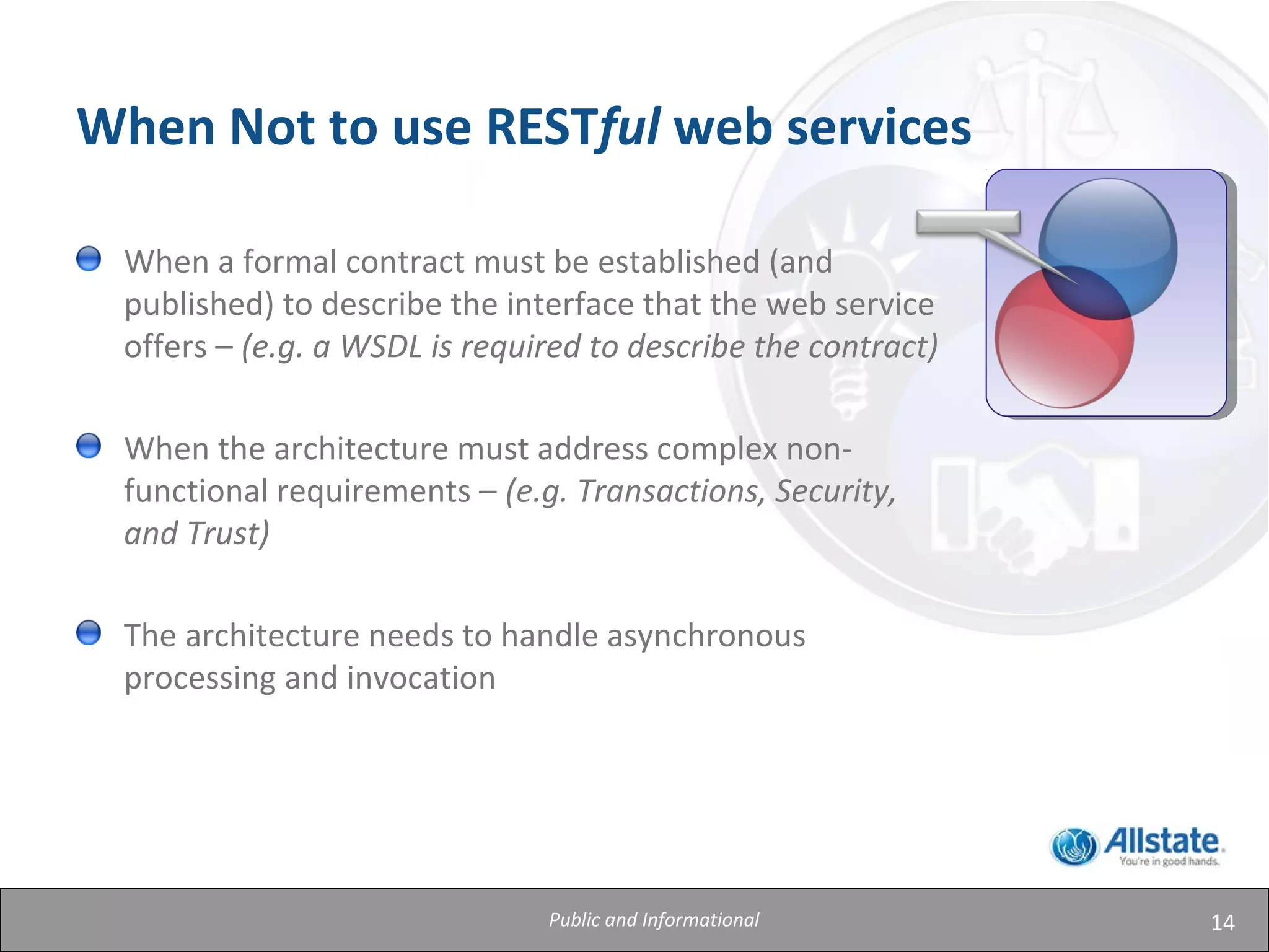 14
When Not to use RESTful web services
When a formal contract must be established (and
published) to describe the interface that the web service
offers – (e.g. a WSDL is required to describe the contract)
When the architecture must address complex non-
functional requirements – (e.g. Transactions, Security,
and Trust)
The architecture needs to handle asynchronous
processing and invocation
Public and Informational
 
