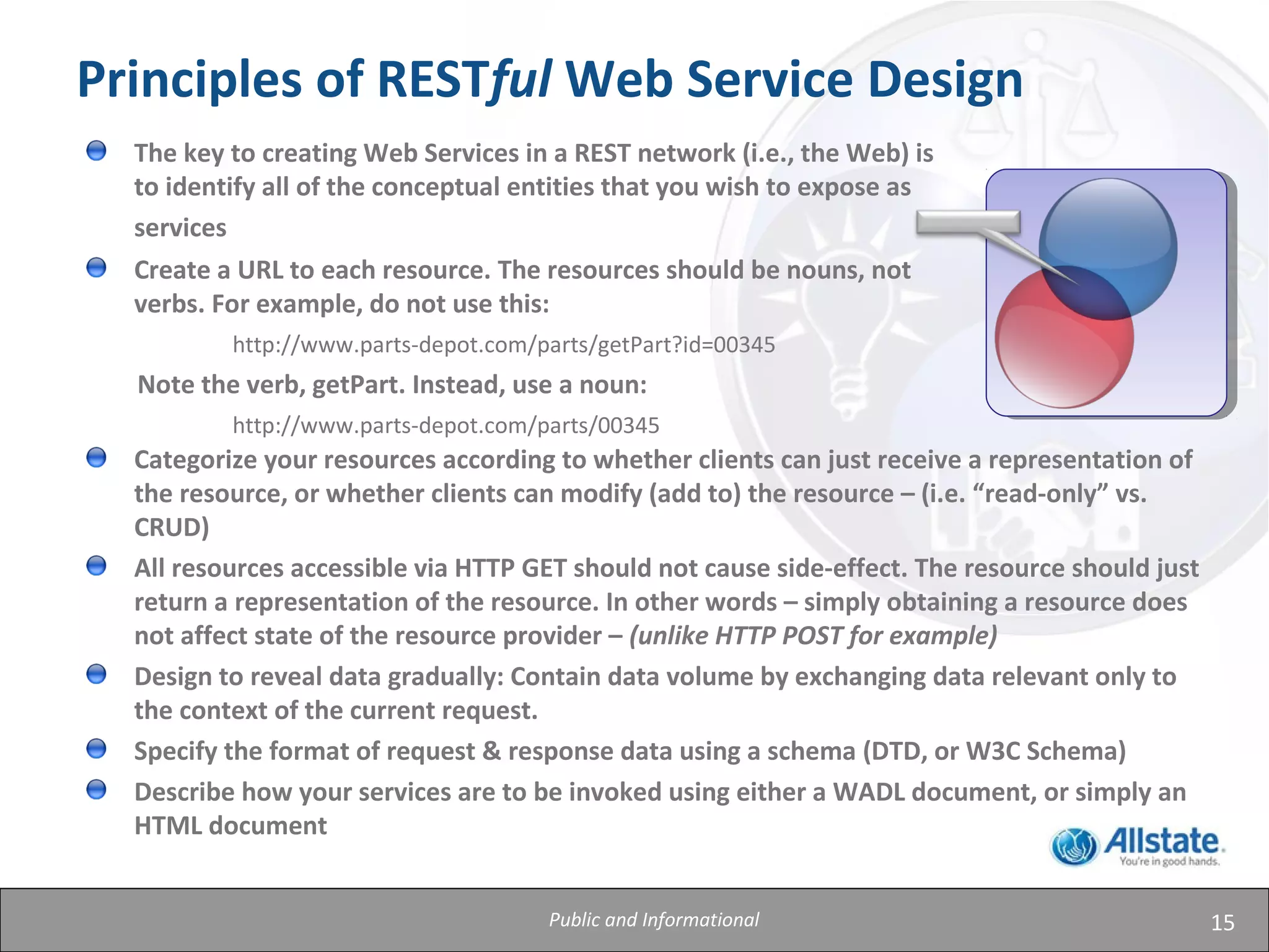 15
Principles of RESTful Web Service Design
Categorize your resources according to whether clients can just receive a representation of
the resource, or whether clients can modify (add to) the resource – (i.e. “read-only” vs.
CRUD)
All resources accessible via HTTP GET should not cause side-effect. The resource should just
return a representation of the resource. In other words – simply obtaining a resource does
not affect state of the resource provider – (unlike HTTP POST for example)
Design to reveal data gradually: Contain data volume by exchanging data relevant only to
the context of the current request.
Specify the format of request & response data using a schema (DTD, or W3C Schema)
Describe how your services are to be invoked using either a WADL document, or simply an
HTML document
The key to creating Web Services in a REST network (i.e., the Web) is
to identify all of the conceptual entities that you wish to expose as
services
Create a URL to each resource. The resources should be nouns, not
verbs. For example, do not use this:
http://www.parts-depot.com/parts/getPart?id=00345
Note the verb, getPart. Instead, use a noun:
http://www.parts-depot.com/parts/00345
Public and Informational
 
