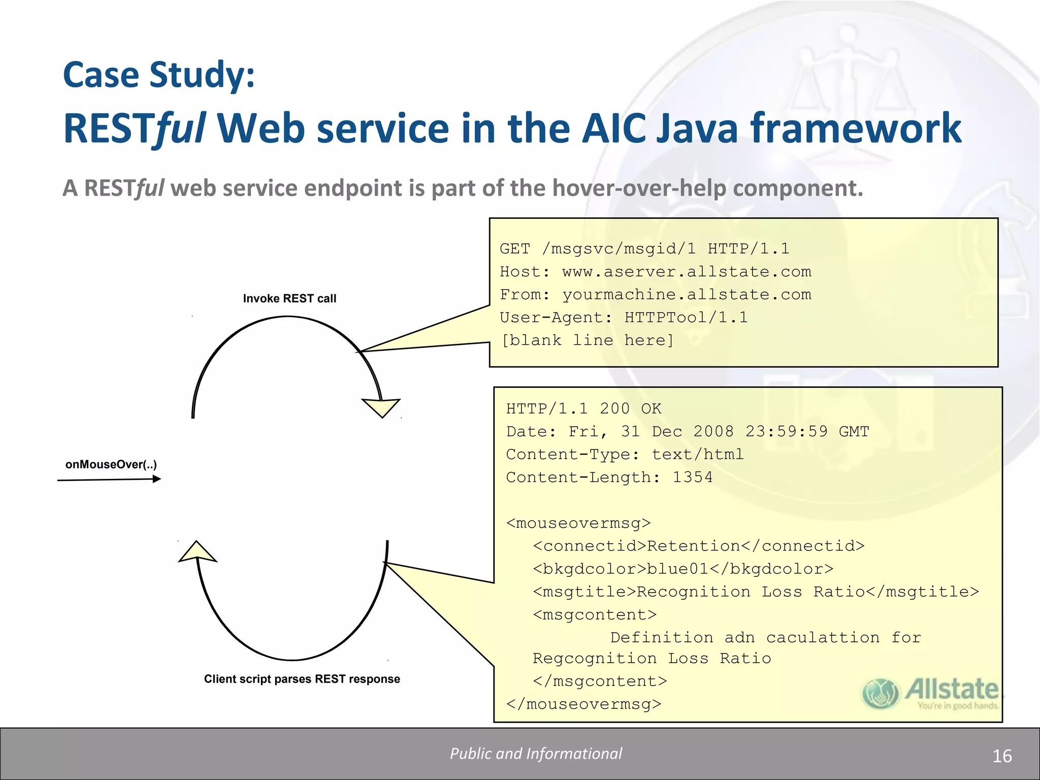 16
Case Study:
RESTful Web service in the AIC Java framework
A RESTful web service endpoint is part of the hover-over-help component.
onMouseOver(..)
Invoke REST call
Client script parses REST response
GET /msgsvc/msgid/1 HTTP/1.1
Host: www.aserver.allstate.com
From: yourmachine.allstate.com
User-Agent: HTTPTool/1.1
[blank line here]
HTTP/1.1 200 OK
Date: Fri, 31 Dec 2008 23:59:59 GMT
Content-Type: text/html
Content-Length: 1354
<mouseovermsg>
<connectid>Retention</connectid>
<bkgdcolor>blue01</bkgdcolor>
<msgtitle>Recognition Loss Ratio</msgtitle>
<msgcontent>
Definition adn caculattion for
Regcognition Loss Ratio
</msgcontent>
</mouseovermsg>
Public and Informational
 