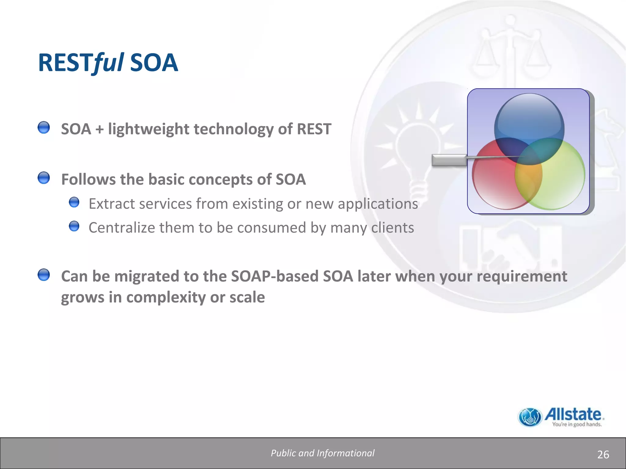 26
RESTful SOA
SOA + lightweight technology of REST
Follows the basic concepts of SOA
Extract services from existing or new applications
Centralize them to be consumed by many clients
Can be migrated to the SOAP-based SOA later when your requirement
grows in complexity or scale
Public and Informational
 