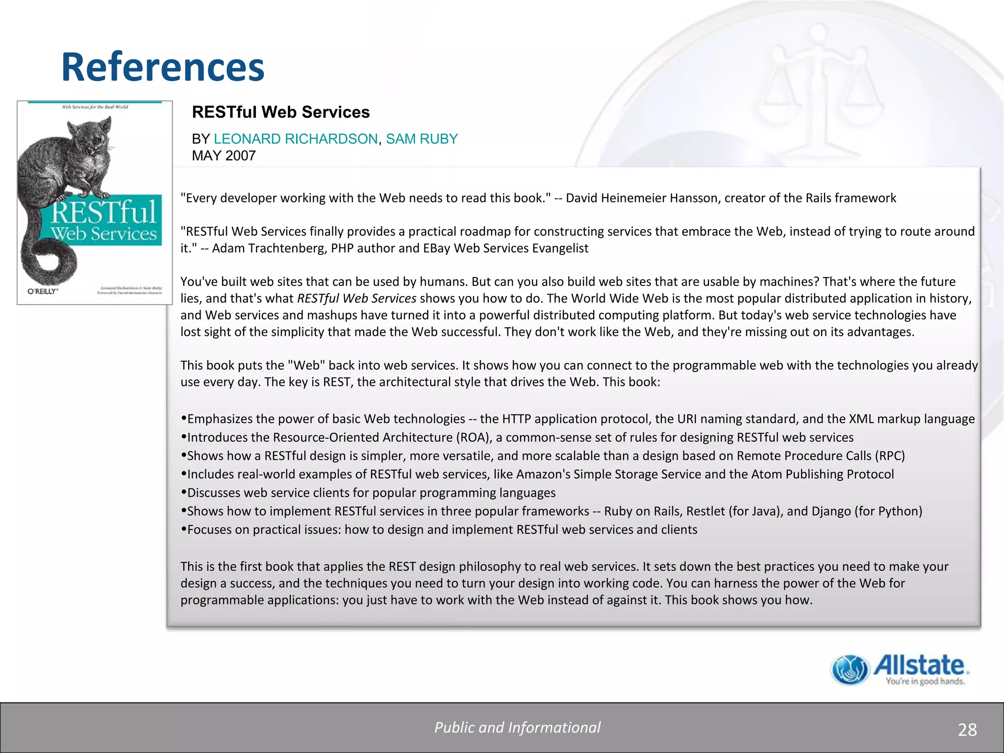28
References
RESTful Web Services
BY LEONARD RICHARDSON, SAM RUBY
MAY 2007
"Every developer working with the Web needs to read this book." -- David Heinemeier Hansson, creator of the Rails framework
"RESTful Web Services finally provides a practical roadmap for constructing services that embrace the Web, instead of trying to route around
it." -- Adam Trachtenberg, PHP author and EBay Web Services Evangelist
You've built web sites that can be used by humans. But can you also build web sites that are usable by machines? That's where the future
lies, and that's what RESTful Web Services shows you how to do. The World Wide Web is the most popular distributed application in history,
and Web services and mashups have turned it into a powerful distributed computing platform. But today's web service technologies have
lost sight of the simplicity that made the Web successful. They don't work like the Web, and they're missing out on its advantages.
This book puts the "Web" back into web services. It shows how you can connect to the programmable web with the technologies you already
use every day. The key is REST, the architectural style that drives the Web. This book:
•Emphasizes the power of basic Web technologies -- the HTTP application protocol, the URI naming standard, and the XML markup language
•Introduces the Resource-Oriented Architecture (ROA), a common-sense set of rules for designing RESTful web services
•Shows how a RESTful design is simpler, more versatile, and more scalable than a design based on Remote Procedure Calls (RPC)
•Includes real-world examples of RESTful web services, like Amazon's Simple Storage Service and the Atom Publishing Protocol
•Discusses web service clients for popular programming languages
•Shows how to implement RESTful services in three popular frameworks -- Ruby on Rails, Restlet (for Java), and Django (for Python)
•Focuses on practical issues: how to design and implement RESTful web services and clients
This is the first book that applies the REST design philosophy to real web services. It sets down the best practices you need to make your
design a success, and the techniques you need to turn your design into working code. You can harness the power of the Web for
programmable applications: you just have to work with the Web instead of against it. This book shows you how.
Public and Informational
 