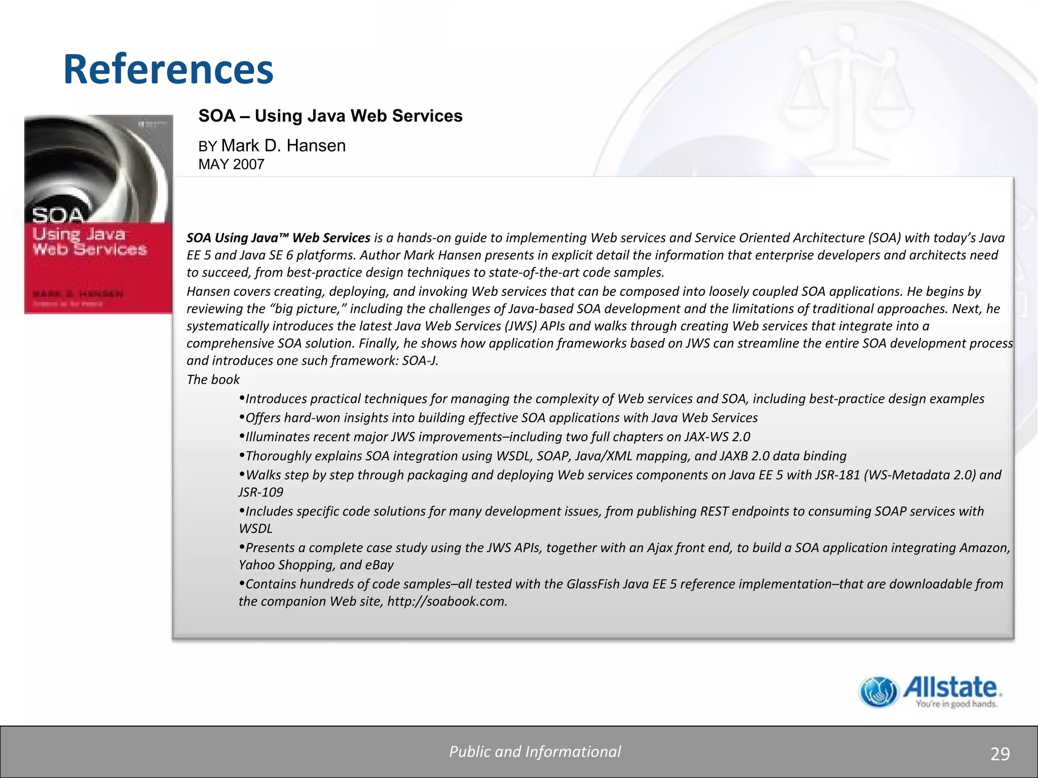 29
References
SOA – Using Java Web Services
BY Mark D. Hansen
MAY 2007
SOA Using Java™ Web Services is a hands-on guide to implementing Web services and Service Oriented Architecture (SOA) with today’s Java
EE 5 and Java SE 6 platforms. Author Mark Hansen presents in explicit detail the information that enterprise developers and architects need
to succeed, from best-practice design techniques to state-of-the-art code samples.
Hansen covers creating, deploying, and invoking Web services that can be composed into loosely coupled SOA applications. He begins by
reviewing the “big picture,” including the challenges of Java-based SOA development and the limitations of traditional approaches. Next, he
systematically introduces the latest Java Web Services (JWS) APIs and walks through creating Web services that integrate into a
comprehensive SOA solution. Finally, he shows how application frameworks based on JWS can streamline the entire SOA development process
and introduces one such framework: SOA-J.
The book
•Introduces practical techniques for managing the complexity of Web services and SOA, including best-practice design examples
•Offers hard-won insights into building effective SOA applications with Java Web Services
•Illuminates recent major JWS improvements–including two full chapters on JAX-WS 2.0
•Thoroughly explains SOA integration using WSDL, SOAP, Java/XML mapping, and JAXB 2.0 data binding
•Walks step by step through packaging and deploying Web services components on Java EE 5 with JSR-181 (WS-Metadata 2.0) and
JSR-109
•Includes specific code solutions for many development issues, from publishing REST endpoints to consuming SOAP services with
WSDL
•Presents a complete case study using the JWS APIs, together with an Ajax front end, to build a SOA application integrating Amazon,
Yahoo Shopping, and eBay
•Contains hundreds of code samples–all tested with the GlassFish Java EE 5 reference implementation–that are downloadable from
the companion Web site, http://soabook.com.
Public and Informational
 