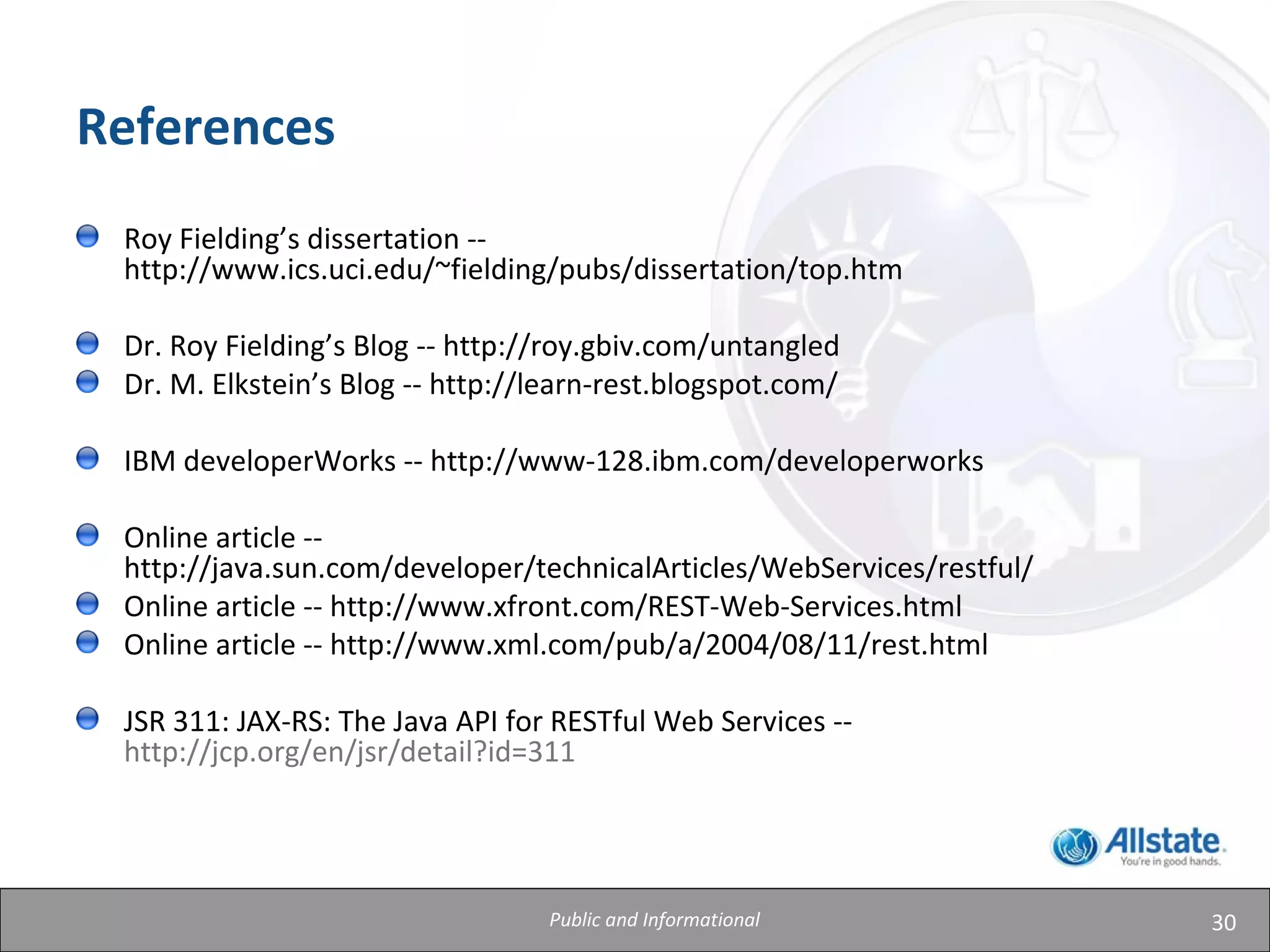30
References
Roy Fielding’s dissertation --
http://www.ics.uci.edu/~fielding/pubs/dissertation/top.htm
Dr. Roy Fielding’s Blog -- http://roy.gbiv.com/untangled
Dr. M. Elkstein’s Blog -- http://learn-rest.blogspot.com/
IBM developerWorks -- http://www-128.ibm.com/developerworks
Online article --
http://java.sun.com/developer/technicalArticles/WebServices/restful/
Online article -- http://www.xfront.com/REST-Web-Services.html
Online article -- http://www.xml.com/pub/a/2004/08/11/rest.html
JSR 311: JAX-RS: The Java API for RESTful Web Services --
http://jcp.org/en/jsr/detail?id=311
Public and Informational
 
