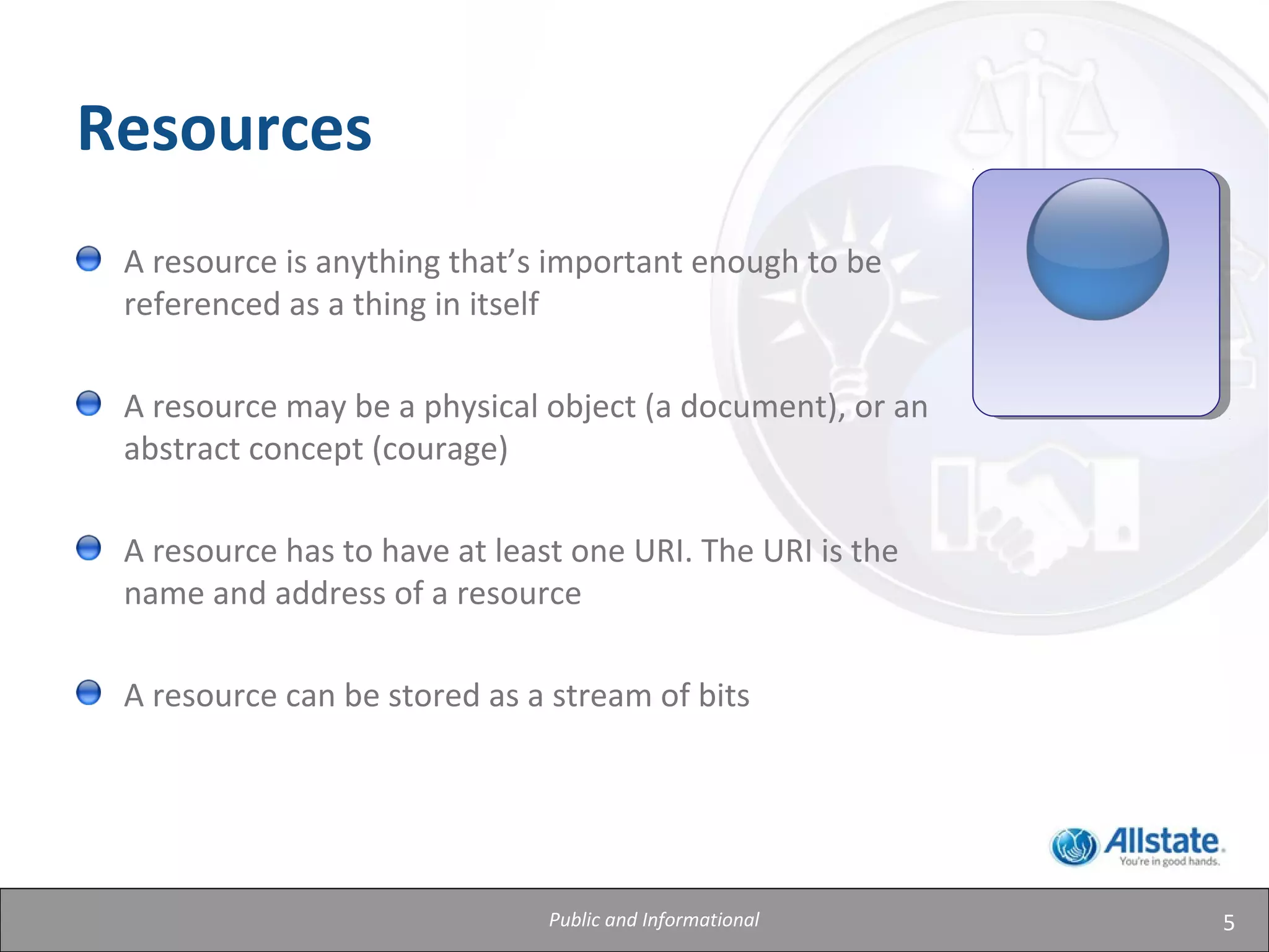 5
Resources
A resource is anything that’s important enough to be
referenced as a thing in itself
A resource may be a physical object (a document), or an
abstract concept (courage)
A resource has to have at least one URI. The URI is the
name and address of a resource
A resource can be stored as a stream of bits
Public and Informational
 