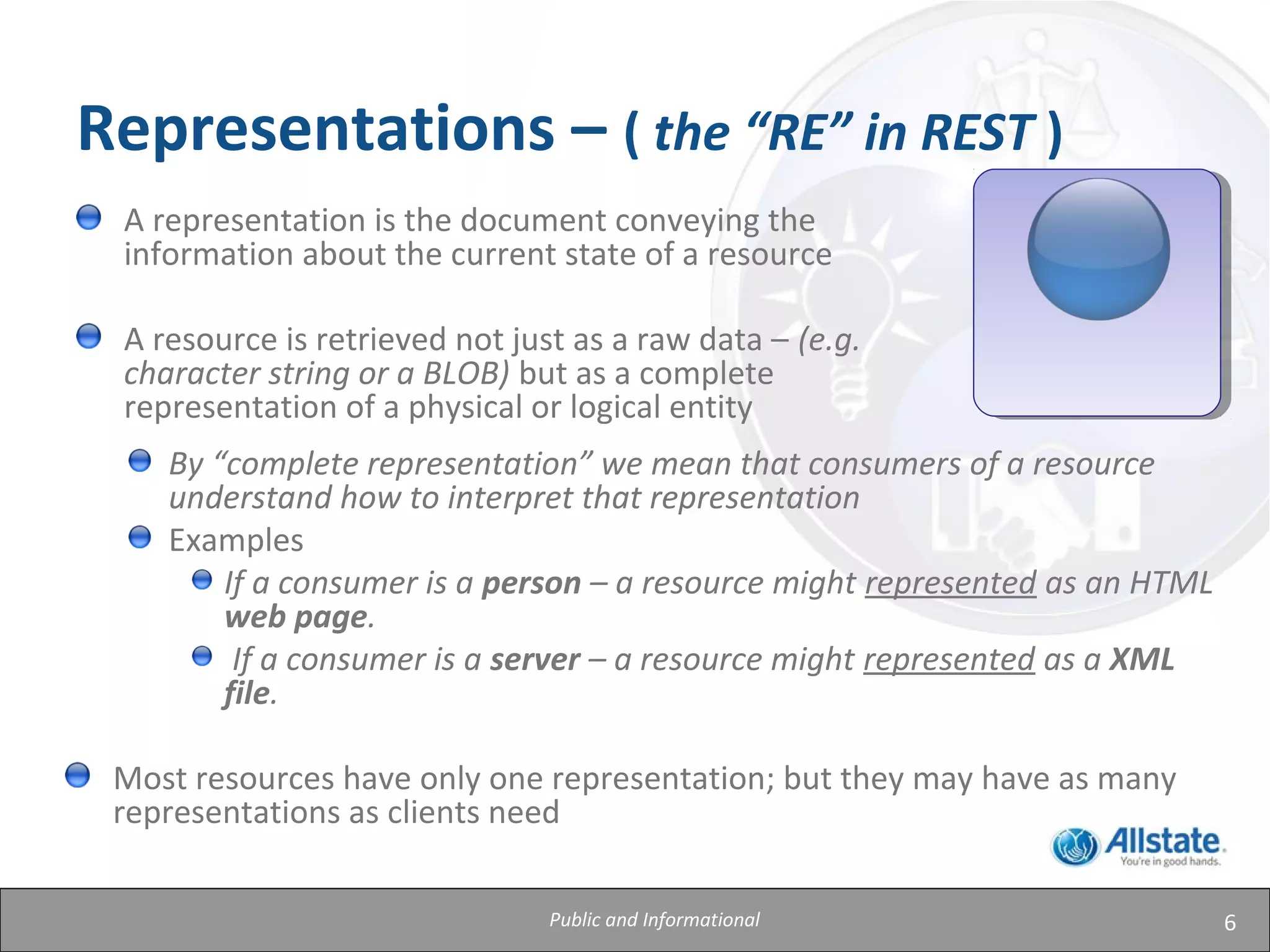 6
Representations – ( the “RE” in REST )
A representation is the document conveying the
information about the current state of a resource
A resource is retrieved not just as a raw data – (e.g.
character string or a BLOB) but as a complete
representation of a physical or logical entity
By “complete representation” we mean that consumers of a resource
understand how to interpret that representation
Examples
If a consumer is a person – a resource might represented as an HTML
web page.
If a consumer is a server – a resource might represented as a XML
file.
Most resources have only one representation; but they may have as many
representations as clients need
Public and Informational
 