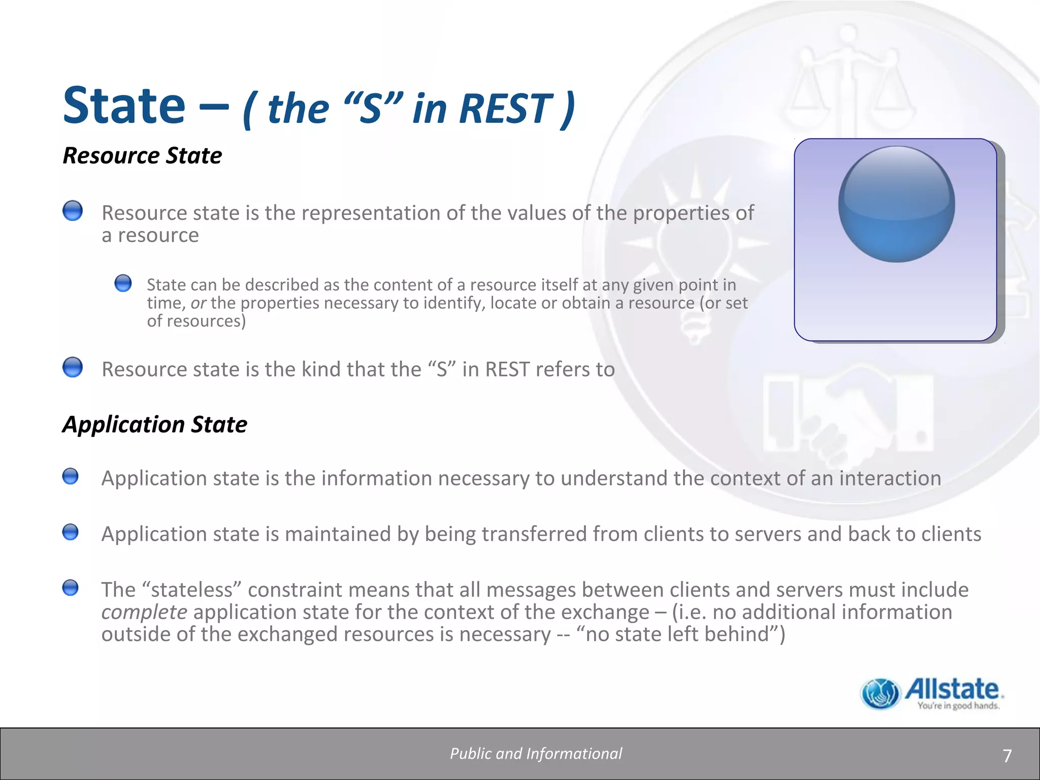 7
State – ( the “S” in REST )
Resource State
Resource state is the representation of the values of the properties of
a resource
State can be described as the content of a resource itself at any given point in
time, or the properties necessary to identify, locate or obtain a resource (or set
of resources)
Resource state is the kind that the “S” in REST refers to
Application State
Application state is the information necessary to understand the context of an interaction
Application state is maintained by being transferred from clients to servers and back to clients
The “stateless” constraint means that all messages between clients and servers must include
complete application state for the context of the exchange – (i.e. no additional information
outside of the exchanged resources is necessary -- “no state left behind”)
Public and Informational
 