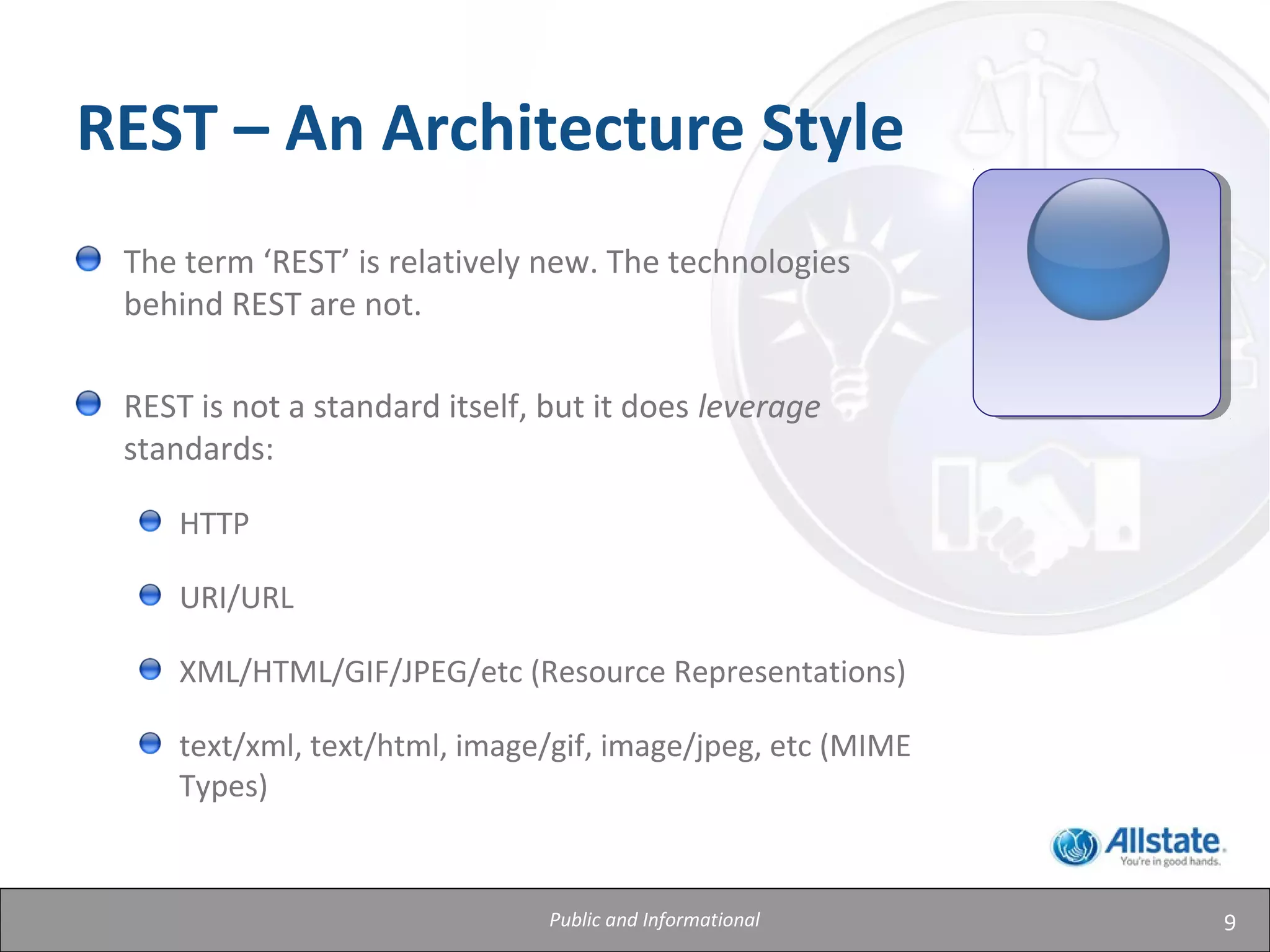 9Public and Informational
The term ‘REST’ is relatively new. The technologies
behind REST are not.
REST is not a standard itself, but it does leverage
standards:
HTTP
URI/URL
XML/HTML/GIF/JPEG/etc (Resource Representations)
text/xml, text/html, image/gif, image/jpeg, etc (MIME
Types)
REST – An Architecture Style
 