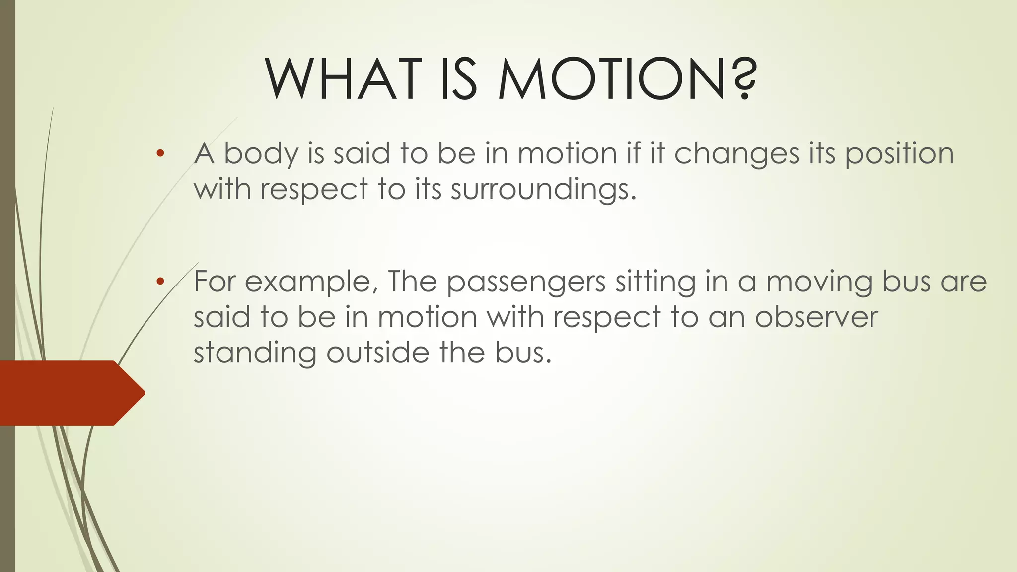 WHAT IS MOTION?
• A body is said to be in motion if it changes its position
with respect to its surroundings.
• For example, The passengers sitting in a moving bus are
said to be in motion with respect to an observer
standing outside the bus.
 