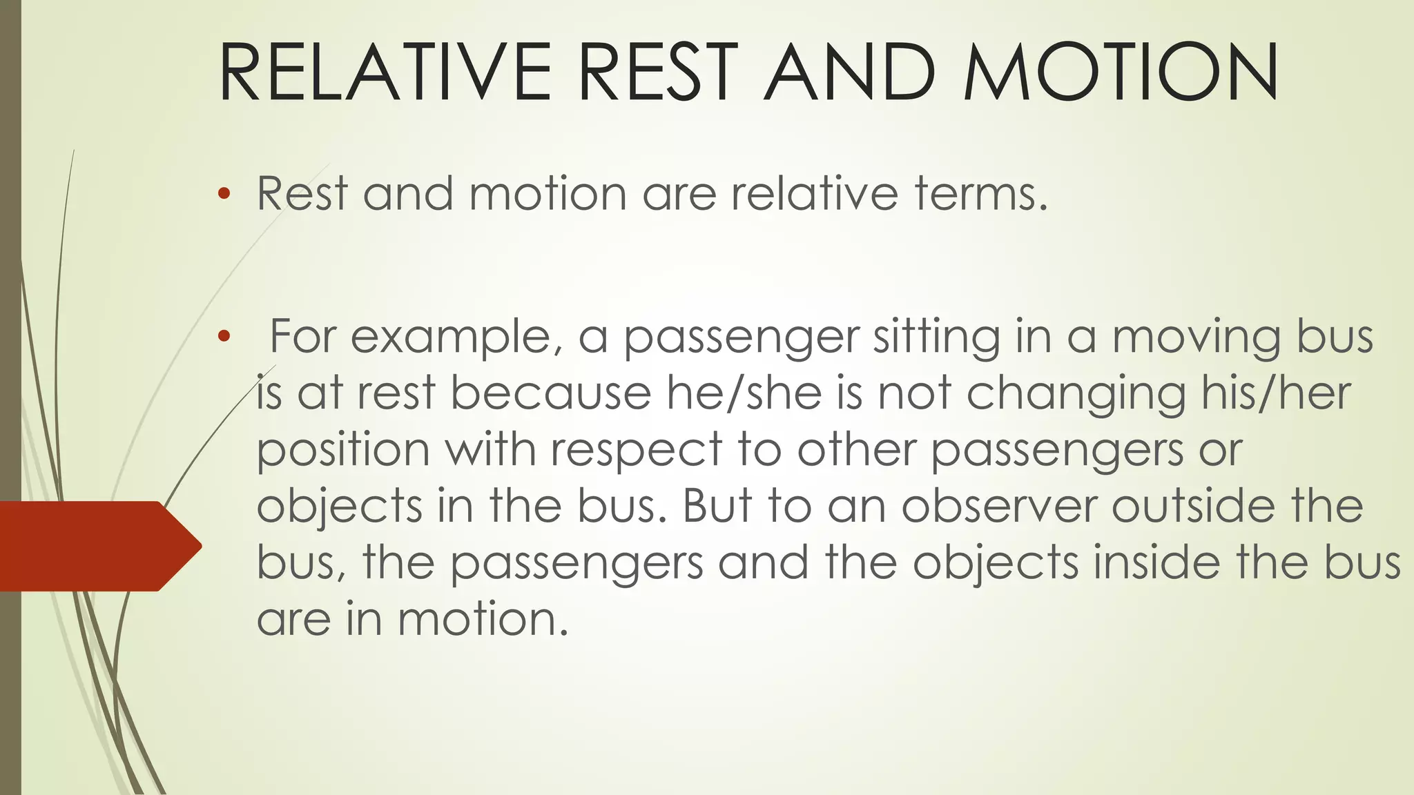 RELATIVE REST AND MOTION
• Rest and motion are relative terms.
• For example, a passenger sitting in a moving bus
is at rest because he/she is not changing his/her
position with respect to other passengers or
objects in the bus. But to an observer outside the
bus, the passengers and the objects inside the bus
are in motion.
 