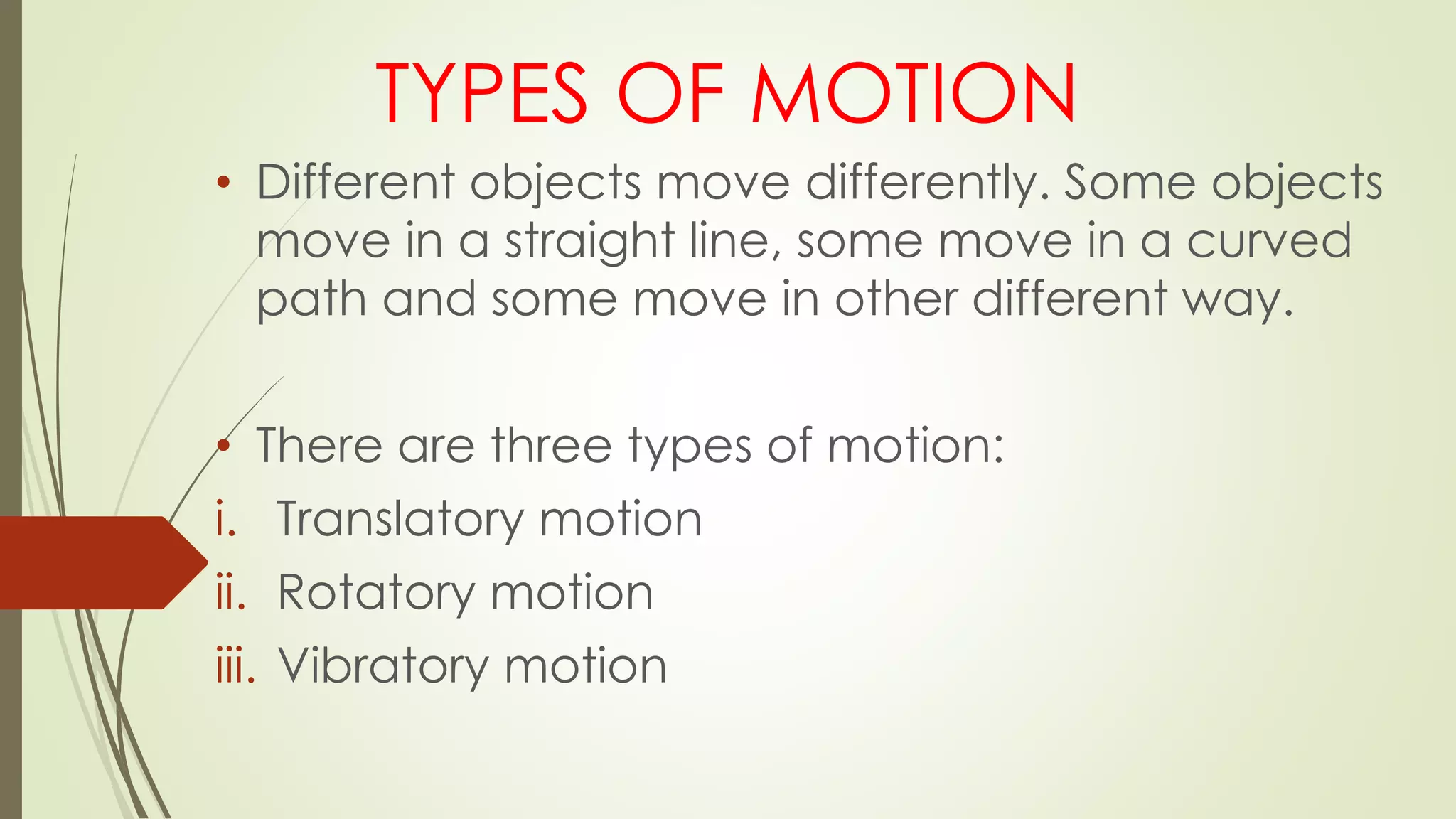 TYPES OF MOTION
• Different objects move differently. Some objects
move in a straight line, some move in a curved
path and some move in other different way.
• There are three types of motion:
i. Translatory motion
ii. Rotatory motion
iii. Vibratory motion
 