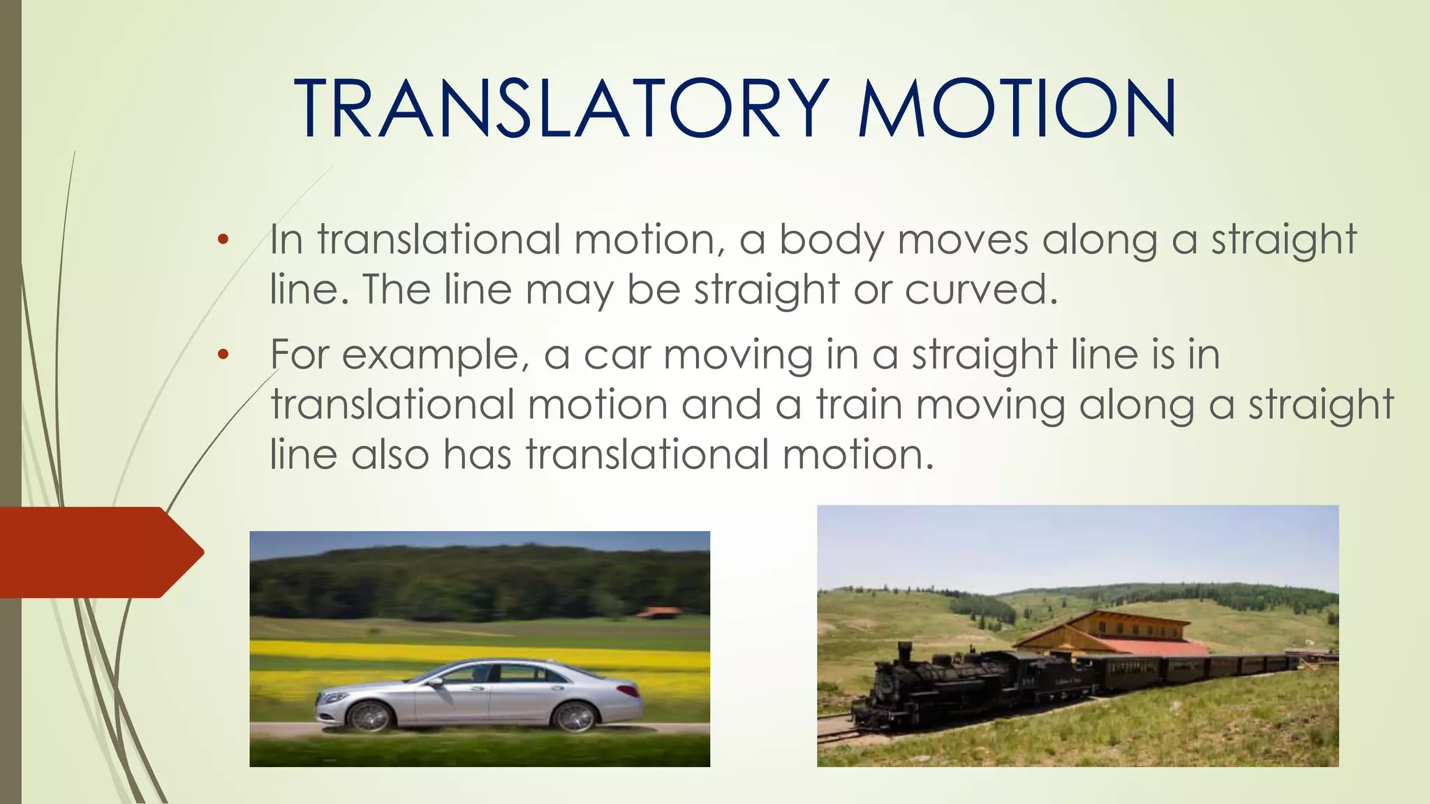 TRANSLATORY MOTION
• In translational motion, a body moves along a straight
line. The line may be straight or curved.
• For example, a car moving in a straight line is in
translational motion and a train moving along a straight
line also has translational motion.
 