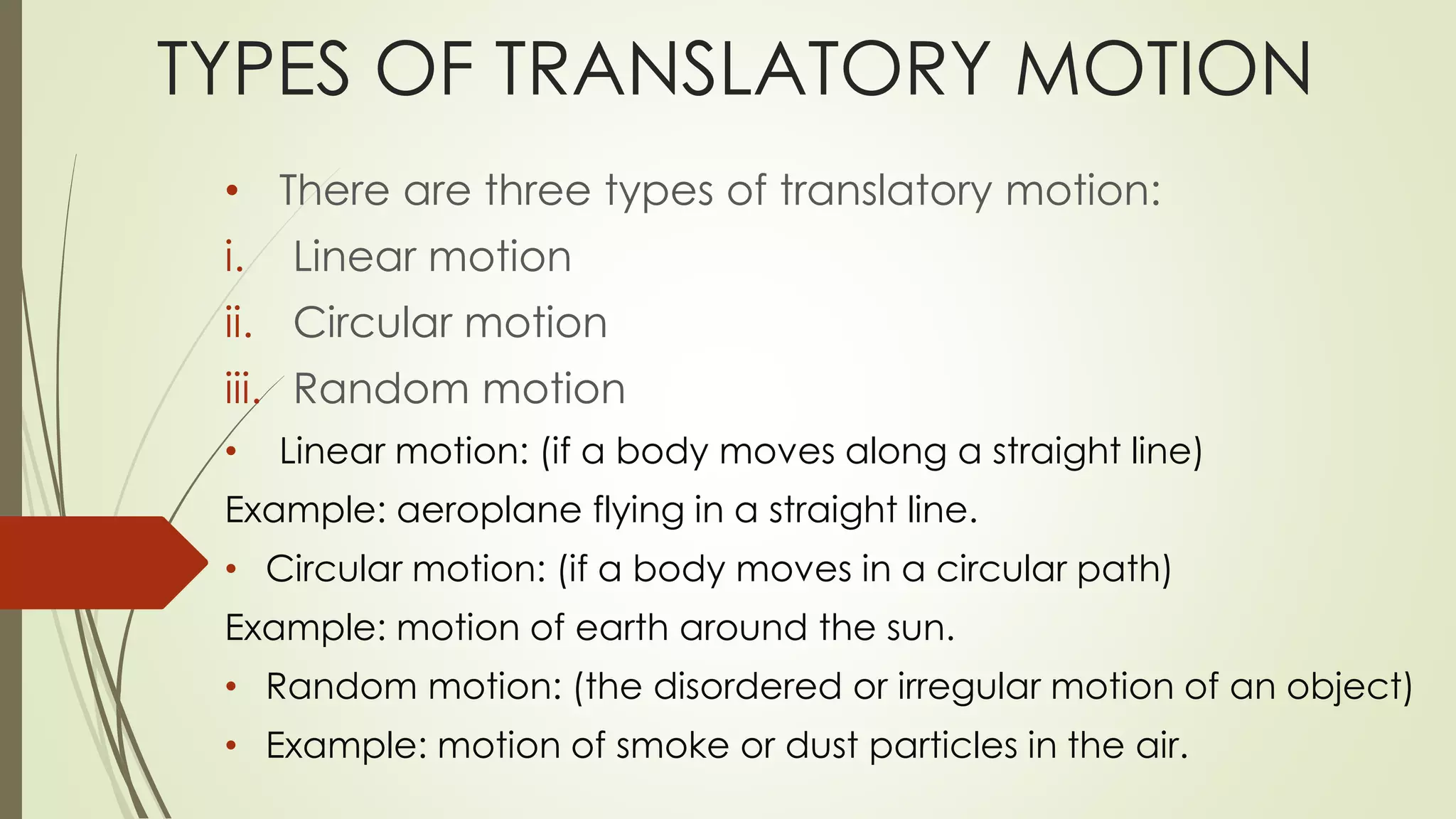 TYPES OF TRANSLATORY MOTION
• There are three types of translatory motion:
i. Linear motion
ii. Circular motion
iii. Random motion
• Linear motion: (if a body moves along a straight line)
Example: aeroplane flying in a straight line.
• Circular motion: (if a body moves in a circular path)
Example: motion of earth around the sun.
• Random motion: (the disordered or irregular motion of an object)
• Example: motion of smoke or dust particles in the air.
 
