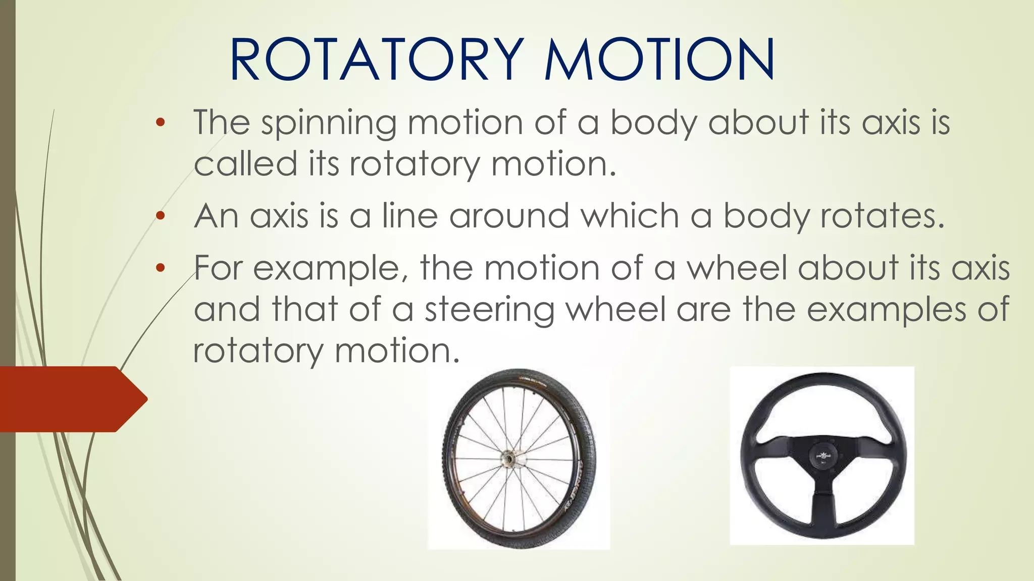 ROTATORY MOTION
• The spinning motion of a body about its axis is
called its rotatory motion.
• An axis is a line around which a body rotates.
• For example, the motion of a wheel about its axis
and that of a steering wheel are the examples of
rotatory motion.
 